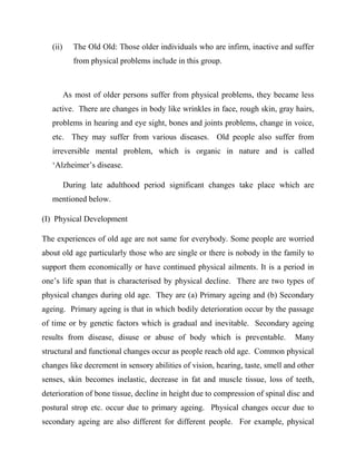 (ii) The Old Old: Those older individuals who are infirm, inactive and suffer
from physical problems include in this group.
As most of older persons suffer from physical problems, they became less
active. There are changes in body like wrinkles in face, rough skin, gray hairs,
problems in hearing and eye sight, bones and joints problems, change in voice,
etc. They may suffer from various diseases. Old people also suffer from
irreversible mental problem, which is organic in nature and is called
„Alzheimer‟s disease.
During late adulthood period significant changes take place which are
mentioned below.
(I) Physical Development
The experiences of old age are not same for everybody. Some people are worried
about old age particularly those who are single or there is nobody in the family to
support them economically or have continued physical ailments. It is a period in
one‟s life span that is characterised by physical decline. There are two types of
physical changes during old age. They are (a) Primary ageing and (b) Secondary
ageing. Primary ageing is that in which bodily deterioration occur by the passage
of time or by genetic factors which is gradual and inevitable. Secondary ageing
results from disease, disuse or abuse of body which is preventable. Many
structural and functional changes occur as people reach old age. Common physical
changes like decrement in sensory abilities of vision, hearing, taste, smell and other
senses, skin becomes inelastic, decrease in fat and muscle tissue, loss of teeth,
deterioration of bone tissue, decline in height due to compression of spinal disc and
postural strop etc. occur due to primary ageing. Physical changes occur due to
secondary ageing are also different for different people. For example, physical
 