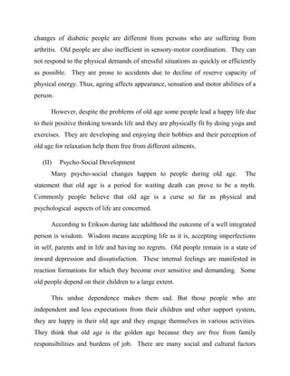 changes of diabetic people are different from persons who are suffering from
arthritis. Old people are also inefficient in sensory-motor coordination. They can
not respond to the physical demands of stressful situations as quickly or efficiently
as possible. They are prone to accidents due to decline of reserve capacity of
physical energy. Thus, ageing affects appearance, sensation and motor abilities of a
person.
However, despite the problems of old age some people lead a happy life due
to their positive thinking towards life and they are physically fit by doing yoga and
exercises. They are developing and enjoying their hobbies and their perception of
old age for relaxation help them free from different ailments.
(II) Psycho-Social Development
Many psycho-social changes happen to people during old age. The
statement that old age is a period for waiting death can prove to be a myth.
Commonly people believe that old age is a curse so far as physical and
psychological aspects of life are concerned.
According to Erikson during late adulthood the outcome of a well integrated
person is wisdom. Wisdom means accepting life as it is, accepting imperfections
in self, parents and in life and having no regrets. Old people remain in a state of
inward depression and dissatisfaction. These internal feelings are manifested in
reaction formations for which they become over sensitive and demanding. Some
old people depend on their children to a large extent.
This undue dependence makes them sad. But those people who are
independent and less expectations from their children and other support system,
they are happy in their old age and they engage themselves in various activities.
They think that old age is the golden age because they are free from family
responsibilities and burdens of job. There are many social and cultural factors
 