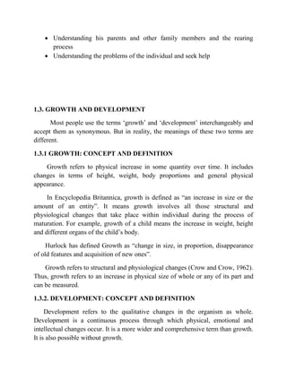  Understanding his parents and other family members and the rearing
process
 Understanding the problems of the individual and seek help
1.3. GROWTH AND DEVELOPMENT
Most people use the terms „growth‟ and „development‟ interchangeably and
accept them as synonymous. But in reality, the meanings of these two terms are
different.
1.3.1 GROWTH: CONCEPT AND DEFINITION
Growth refers to physical increase in some quantity over time. It includes
changes in terms of height, weight, body proportions and general physical
appearance.
In Encyclopedia Britannica, growth is defined as “an increase in size or the
amount of an entity”. It means growth involves all those structural and
physiological changes that take place within individual during the process of
maturation. For example, growth of a child means the increase in weight, height
and different organs of the child‟s body.
Hurlock has defined Growth as “change in size, in proportion, disappearance
of old features and acquisition of new ones”.
Growth refers to structural and physiological changes (Crow and Crow, 1962).
Thus, growth refers to an increase in physical size of whole or any of its part and
can be measured.
1.3.2. DEVELOPMENT: CONCEPT AND DEFINITION
Development refers to the qualitative changes in the organism as whole.
Development is a continuous process through which physical, emotional and
intellectual changes occur. It is a more wider and comprehensive term than growth.
It is also possible without growth.
 
