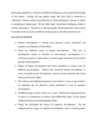 processing capabilities, whereas crystallized intelligence is the acquired knowledge
of the person. During old age people forget that may lead to dementia or
Alzheimer‟s disease which is possible due to Fluid intelligence, because it relates
to neurological functioning. On the other hand, crystallized intelligence helps in
storing information. Therefore, in old age people should keep their minds active
by mental exercises such as problem solving analysis and other operations etc.
2.6. LET US SUM UP
 Human development is related with physical, social, emotional and
cognitive development of individuals.
 There are different issues in human development. They are: a)
development relates to heredity or environment, development is a
continuous process or takes place in various stages and what are the critical
periods of development.
 Stages of human development have been classified in various ways by
different psychologists. Erikson has classified human development in
terms of psycho-social development, whereas Freud explained this based
upon psychosexual stages.
 The infancy and toddlerhood period is from birth to 3 years of age which is
an important age for physical, social, emotional as well as cognitive
development.
 Childhood stage is from 3 years to 11 years. During this stage growth rate
is slower in comparison to infancy and toddlerhood stage. In this period
children develop social and language ability.
 Piaget has developed the theory of cognitive development. He has
emphasized four stages of cognitive development, such as: Sensory-motor
 