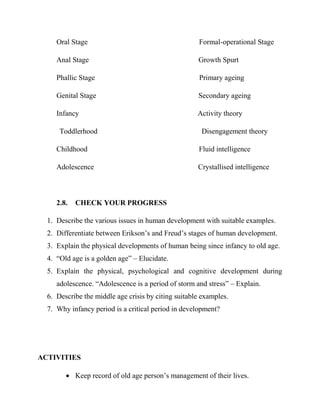 Oral Stage Formal-operational Stage
Anal Stage Growth Spurt
Phallic Stage Primary ageing
Genital Stage Secondary ageing
Infancy Activity theory
Toddlerhood Disengagement theory
Childhood Fluid intelligence
Adolescence Crystallised intelligence
2.8. CHECK YOUR PROGRESS
1. Describe the various issues in human development with suitable examples.
2. Differentiate between Erikson‟s and Freud‟s stages of human development.
3. Explain the physical developments of human being since infancy to old age.
4. “Old age is a golden age” – Elucidate.
5. Explain the physical, psychological and cognitive development during
adolescence. “Adolescence is a period of storm and stress” – Explain.
6. Describe the middle age crisis by citing suitable examples.
7. Why infancy period is a critical period in development?
ACTIVITIES
 Keep record of old age person‟s management of their lives.
 