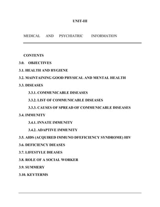 UNIT-III
MEDICAL AND PSYCHIATRIC INFORMATION
CONTENTS
3.0. OBJECTIVES
3.1. HEALTH AND HYGIENE
3.2. MAINTAINING GOOD PHYSICAL AND MENTAL HEALTH
3.3. DISEASES
3.3.1. COMMUNICABLE DISEASES
3.3.2. LIST OF COMMUNICABLE DISEASES
3.3.3. CAUSES OF SPREAD OF COMMUNICABLE DISEASES
3.4. IMMUNITY
3.4.1. INNATE IMMUNITY
3.4.2. ADAPTIVE IMMUNITY
3.5. AIDS (ACQUIRED IMMUNO DFEFICIENCY SYNDROME) HIV
3.6. DEFICIENCY DIEASES
3.7. LIFESTYLE DIEASES
3.8. ROLE OF A SOCIAL WORKER
3.9. SUMMERY
3.10. KEYTERMS
 
