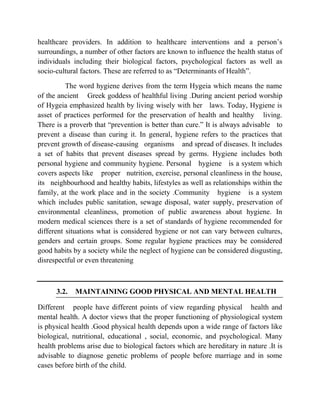 healthcare providers. In addition to healthcare interventions and a person‟s
surroundings, a number of other factors are known to influence the health status of
individuals including their biological factors, psychological factors as well as
socio-cultural factors. These are referred to as “Determinants of Health”.
The word hygiene derives from the term Hygeia which means the name
of the ancient Greek goddess of healthful living .During ancient period worship
of Hygeia emphasized health by living wisely with her laws. Today, Hygiene is
asset of practices performed for the preservation of health and healthy living.
There is a proverb that “prevention is better than cure.” It is always advisable to
prevent a disease than curing it. In general, hygiene refers to the practices that
prevent growth of disease-causing organisms and spread of diseases. It includes
a set of habits that prevent diseases spread by germs. Hygiene includes both
personal hygiene and community hygiene. Personal hygiene is a system which
covers aspects like proper nutrition, exercise, personal cleanliness in the house,
its neighbourhood and healthy habits, lifestyles as well as relationships within the
family, at the work place and in the society .Community hygiene is a system
which includes public sanitation, sewage disposal, water supply, preservation of
environmental cleanliness, promotion of public awareness about hygiene. In
modern medical sciences there is a set of standards of hygiene recommended for
different situations what is considered hygiene or not can vary between cultures,
genders and certain groups. Some regular hygiene practices may be considered
good habits by a society while the neglect of hygiene can be considered disgusting,
disrespectful or even threatening
3.2. MAINTAINING GOOD PHYSICAL AND MENTAL HEALTH
Different people have different points of view regarding physical health and
mental health. A doctor views that the proper functioning of physiological system
is physical health .Good physical health depends upon a wide range of factors like
biological, nutritional, educational , social, economic, and psychological. Many
health problems arise due to biological factors which are hereditary in nature .It is
advisable to diagnose genetic problems of people before marriage and in some
cases before birth of the child.
 