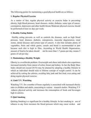 The following points for maintaining a good physical health are as follows:
1. Regular Physical Exercise
As a matter of fact, regular physical activity or exercise helps in preventing
obesity, high blood pressure, heart diseases, stroke, diabetes, some type of cancer,
constipation, depression and other health threats Moderate physical exercise should
be performed at least six days per week.
2. Healthy Eating Habits
Healthy eating prevents as well as controls the diseases, such as high blood
pressure, heart diseases, diabetes, osteoporosis, muscular degeneration, renal
stones, dental diseases and certain type of cancers. A diet that includes plenty of
vegetables, fruits and whole grains, cereals and bread is recommended in part
because such diet is high in fibre. According to World Health Organisation,
amount of food to be taken should not be more than 1.7 grams per day, means 5
grams of salt per day.
3. Maintaining a Healthy Weight
Obesity is a worldwide problem. Overweight and obese individuals also experience
increased mortality from cancer of colon, breast and kidney. In fact the Body Mass
Index should not exceed 24.9.It may be attained by adopting a healthy lifestyle in
which an individual should stick to lifetime concept of weight control. It can be
achieved by cutting the calories, avoiding fatty junk and fast food, over eating and
doing regular physical exercise.
4. Limit T.V. Watching
Watching T.V. for a number of hours regularly is associated with increased obesity
rates in children and adults, associating to various research studies .Watching T.V
.reduces physical activity and increases the consumption of foods and beverages
high in calories.
5. Quit Smoking
Quitting Smoking is a significant for a healthy lifestyle. In fact smoking or use of
tobacco in any form increases the blood pressure which may cause strokes and
 