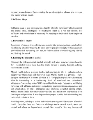 coronary artery diseases. Even avoiding the use of smokeless tobacco also prevents
oral cancer upto an extent.
6.Sufficient Sleep
Sufficient sleep is also necessary for a healthy lifestyle, particularly affecting mood
and mental state. Inadequate or insufficient sleep is a risk for injuries. So,
sufficient and sound sleep is necessary for keeping an individual from fatigue or
exertion.
7. Prevention of Injury
Prevention of various types of injuries owing to fatal accidents plays a vital role in
maintaining a healthy lifestyle. In juries can be prevented simply by taking certain
precautions such as wearing seat belt, no to intoxication when driving any vehicle
and limiting the speed.
8. Limiting the amount of alcohol
Although the little amount of alcohol, specially red wine, may have some benefits
for health but two or more than two drinks per day is usually harmful and may
lead to health threats.
Mental Health is how a person thinks, feels and acts in life. It reflects on how
people view themselves and their own lives. Mental health is a physical well-
being or an absence of a mental disorder. It is “the psychological state of someone
who is functioning at a satisfactory level of emotional and behavioural
adjustment.” According to the WHO mental health includes “subjective well-being
perceived self- efficacy, autonomy, competence, intergenerational, dependence and
self-actualisation of one‟s intellectual and emotional potential among others.
Mental health affects how individuals view and as a result how they handle life‟s
challenges and problems. It also impacts how people explore their surrounding and
make choices in their lives.
Handling stress, relating to others and decision making are all functions of mental
health. Everyday there are factors to challenge one‟s mental health, some can
control and others are beyond their control. So , people‟s live may become off
 