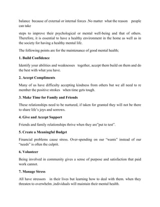 balance because of external or internal forces .No matter what the reason people
can take
steps to improve their psychological or mental well-being and that of others.
Therefore, it is essential to have a healthy environment in the home as well as in
the society for having a healthy mental life.
The following points are for the maintenance of good mental health;
1. Build Confidence
Identify your abilities and weaknesses together, accept them build on them and do
the best with what you have.
2. Accept Compliments
Many of us have difficulty accepting kindness from others but we all need to re
member the positive strokes when time gets tough.
3. Make Time for Family and Friends
These relationships need to be nurtured, if taken for granted they will not be there
to share life‟s joys and sorrows.
4. Give and Accept Support
Friends and family relationships thrive when they are”put to test”.
5. Create a Meaningful Budget
Financial problems cause stress. Over-spending on our “wants” instead of our
“needs” is often the culprit.
6. Volunteer
Being involved in community gives a sense of purpose and satisfaction that paid
work cannot.
7. Manage Stress
All have stressors in their lives but learning how to deal with them. when they
threaten to overwhelm ,individuals will maintain their mental health.
 