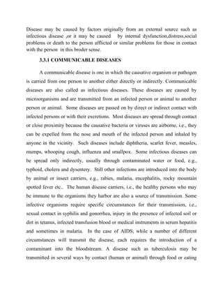Disease may be caused by factors originally from an external source such as
infectious disease ,or it may be caused by internal dysfunction,distress,social
problems or death to the person afflicted or similar problems for those in contact
with the person in this broder sense.
3.3.1 COMMUNICABLE DISEASES
A communicable disease is one in which the causative organism or pathogen
is carried from one person to another either directly or indirectly. Communicable
diseases are also called as infectious diseases. These diseases are caused by
microorganisms and are transmitted from an infected person or animal to another
person or animal. Some diseases are passed on by direct or indirect contact with
infected persons or with their excretions. Most diseases are spread through contact
or close proximity because the causative bacteria or viruses are airborne, i.e., they
can be expelled from the nose and mouth of the infected person and inhaled by
anyone in the vicinity. Such diseases include diphtheria, scarlet fever, measles,
mumps, whooping cough, influenza and smallpox. Some infectious diseases can
be spread only indirectly, usually through contaminated water or food, e.g.,
typhoid, cholera and dysentery. Still other infections are introduced into the body
by animal or insect carriers, e.g., rabies, malaria, encephalitis, rocky mountain
spotted fever etc.. The human disease carriers, i.e., the healthy persons who may
be immune to the organisms they harbor are also a source of transmission. Some
infective organisms require specific circumstances for their transmission, i.e.,
sexual contact in syphilis and gonorrhea, injury in the presence of infected soil or
dirt in tetanus, infected transfusion blood or medical instruments in serum hepatitis
and sometimes in malaria. In the case of AIDS, while a number of different
circumstances will transmit the disease, each requires the introduction of a
contaminant into the bloodstream. A disease such as tuberculosis may be
transmitted in several ways by contact (human or animal) through food or eating
 