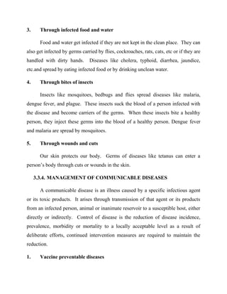 3. Through infected food and water
Food and water get infected if they are not kept in the clean place. They can
also get infected by germs carried by flies, cockroaches, rats, cats, etc or if they are
handled with dirty hands. Diseases like cholera, typhoid, diarrhea, jaundice,
etc.and spread by eating infected food or by drinking unclean water.
4. Through bites of insects
Insects like mosquitoes, bedbugs and flies spread diseases like malaria,
dengue fever, and plague. These insects suck the blood of a person infected with
the disease and become carriers of the germs. When these insects bite a healthy
person, they inject these germs into the blood of a healthy person. Dengue fever
and malaria are spread by mosquitoes.
5. Through wounds and cuts
Our skin protects our body. Germs of diseases like tetanus can enter a
person‟s body through cuts or wounds in the skin.
3.3.4. MANAGEMENT OF COMMUNICABLE DISEASES
A communicable disease is an illness caused by a specific infectious agent
or its toxic products. It arises through transmission of that agent or its products
from an infected person, animal or inanimate reservoir to a susceptible host, either
directly or indirectly. Control of disease is the reduction of disease incidence,
prevalence, morbidity or mortality to a locally acceptable level as a result of
deliberate efforts, continued intervention measures are required to maintain the
reduction.
1. Vaccine preventable diseases
 