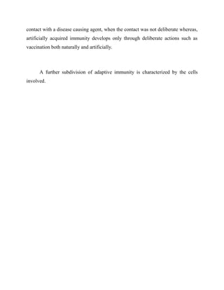 contact with a disease causing agent, when the contact was not deliberate whereas,
artificially acquired immunity develops only through deliberate actions such as
vaccination both naturally and artificially.
A further subdivision of adaptive immunity is characterized by the cells
involved.
 