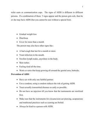 1
toilet seats or communication cups. The signs of AIDS is different in different
persons. If a combination of these 3 signs appear and the person gets sick, then he
or she may have AIDS (but you cannot be sure without a special fest).
 Gradual weight loss
 Diarrhoea
 Fever for more than a month
The person may also have other signs like :
 A bad cough that last for a month or more.
 Yeast infection in the mouth.
 Swollen lymph nodes, anywhere in the body.
 Skin rashes.
 Feeling tired all the time.
 Warts or sores that keep growing all around the genital area, buttocks.
Prevention of AIDS
 Have sex with only one faithful partner.
 Use a condom, using a condom reduces the risk of getting AIDS.
 Treat sexually transmitted diseases as early as possible.
 Do not have an injection till you know that the instruments are sterilized
first.
 Make sure that the instruments for circumcision ear piercing, acupuncture
and traditional practices such as scarring are boiled.
 Always be kind to a person with AIDS.
 