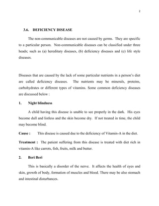 2
3.6. DEFICIENCY DISEASE
The non-communicable diseases are not caused by germs. They are specific
to a particular person. Non-communicable diseases can be classified under three
heads; such as (a) hereditary diseases, (b) deficiency diseases and (c) life style
diseases.
Diseases that are caused by the lack of some particular nutrients in a person‟s diet
are called deficiency diseases. The nutrients may be minerals, proteins,
carbohydrates or different types of vitamins. Some common deficiency diseases
are discussed below :
1. Night blindness
A child having this disease is unable to see properly in the dark. His eyes
become dull and listless and the skin become dry. If not treated in time, the child
may become blind.
Cause : This disease is caused due to the deficiency of Vitamin-A in the diet.
Treatment : The patient suffering from this disease is treated with diet rich in
vitamin-A like carrots, fish, fruits, milk and butter.
2. Beri Beri
This is basically a disorder of the nerve. It affects the health of eyes and
skin, growth of body, formation of muscles and blood. There may be also stomach
and intestinal disturbances.
 