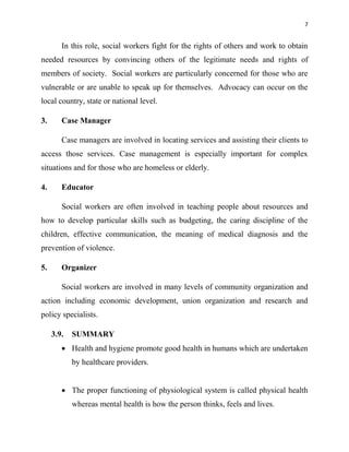 7
In this role, social workers fight for the rights of others and work to obtain
needed resources by convincing others of the legitimate needs and rights of
members of society. Social workers are particularly concerned for those who are
vulnerable or are unable to speak up for themselves. Advocacy can occur on the
local country, state or national level.
3. Case Manager
Case managers are involved in locating services and assisting their clients to
access those services. Case management is especially important for complex
situations and for those who are homeless or elderly.
4. Educator
Social workers are often involved in teaching people about resources and
how to develop particular skills such as budgeting, the caring discipline of the
children, effective communication, the meaning of medical diagnosis and the
prevention of violence.
5. Organizer
Social workers are involved in many levels of community organization and
action including economic development, union organization and research and
policy specialists.
3.9. SUMMARY
 Health and hygiene promote good health in humans which are undertaken
by healthcare providers.
 The proper functioning of physiological system is called physical health
whereas mental health is how the person thinks, feels and lives.
 