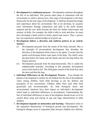 2. Development is a continuous process:- Development continues throughout
the life of an individual. This process takes place in interaction with the
environment in which a person lives. One stage of development is the basic
framework for the next stage of development. A child has limited knowledge
and experiences about his environment. But as he develops, he acquires
more information through explorations and adds to the skills already
acquired and the new skills become the basis for further achievement and
mastery of skills. For example, the child is able to write and draw, he must
have developed a hand control to hold a pencil and crayon. Thus, a person
has vast experiences and knowledge as he grows up.
3. Development follows a direction and uniform pattern in an orderly
manner:-
(i) Development proceeds from the center of the body outward. This is
the principle of proximodistal development that describes the
direction of development (from nearer to far apart). It means that the
spinal cord develops before outer parts of the body. The child‟s arms
develop before the hands and the hands and feet develop before the
fingers and toes.
(ii) Development proceeds from the head downwards. This is called the
cephalocaudal principle. According to this principle, development
occurs from head to tail. The child gains control of the head first, then
the arms and then the legs.
4. Individual Differences in the Development Process:- Even though the
pattern of development is similar for all children but the rate of development
varies among children. Each child develops as per his abilities and
perception of his environment. Children differ from each other both
genetically and environmentally. So, both biological factor and
environmental situations have their impact on individual‟s development
which leads to individual differences in development. Understanding this
fact of individual differences in rates of development should aware us to be
careful about using and relying on age and stage characteristics to label
children.
5. Development depends on maturation and learning:- Maturation refers to
the sequential characteristic of biological growth and development. The
biological changes occur in sequential order and give children new abilities.
 