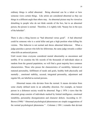 14
ordinary things is called abnormal. Being abnormal can be a talent or how
someone views certain things. Like artists are considered abnormal as they see
things in a different angle than others may. An abnormal picture may be viewed as
disturbing to people who do not think outside of the box, but to an abnormal
person, the picture is normal. Therefore, it is rightly told, “beauty lies in the eyes
of the beholder”.
There is also a thing known as “bad abnormal versus good”. A bad abnormal
could be someone who is a serial killer and gets a high position when killing his
victims. This behavior is not normal and shows abnormal behaviour. When a
judge punishes a person who kills his fellowman, the same judge rewards a soldier
when kills an antisocial person.
Until recent times everyone considered mental abnormality as uncommon and
terrible. If we examine the life records of the thousands of individuals taken at
random from the general population, we will find a great majority have common
characteristics. Those who posses the characteristics of sociability, balanced or
matured personality, fulfillment of needs and goals, healthy both physically and
mentally , emotional stability, secured, integrated personality, adjustment and
regular life, are labelled as normal persons.
Abnormal means who deviates from the normal. It means deviation from
some clearly defined norm in an unhealthy direction. For example, an honest
person in a dishonest society would be abnormal. Page ( 1976 ) views that the
abnormal group consists of individuals marked by limited intelligence, emotional
instability, personality disorganization and character defects. According to J.F.
Brown (1940) “ Abnormal psychological phenomenon are simple exaggerations of
the normal psychological phenomena ” . Coleman ( 1981 ) remarks that deviant
 