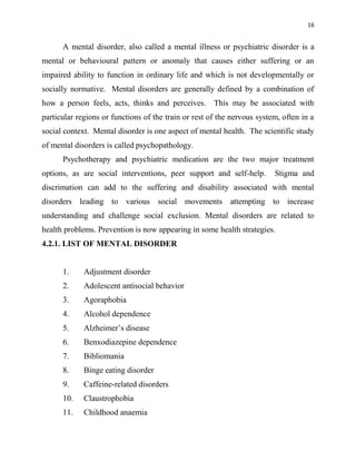 16
A mental disorder, also called a mental illness or psychiatric disorder is a
mental or behavioural pattern or anomaly that causes either suffering or an
impaired ability to function in ordinary life and which is not developmentally or
socially normative. Mental disorders are generally defined by a combination of
how a person feels, acts, thinks and perceives. This may be associated with
particular regions or functions of the train or rest of the nervous system, often in a
social context. Mental disorder is one aspect of mental health. The scientific study
of mental disorders is called psychopathology.
Psychotherapy and psychiatric medication are the two major treatment
options, as are social interventions, peer support and self-help. Stigma and
discrimation can add to the suffering and disability associated with mental
disorders leading to various social movements attempting to increase
understanding and challenge social exclusion. Mental disorders are related to
health problems. Prevention is now appearing in some health strategies.
4.2.1. LIST OF MENTAL DISORDER
1. Adjustment disorder
2. Adolescent antisocial behavior
3. Agoraphobia
4. Alcohol dependence
5. Alzheimer‟s disease
6. Benxodiazepine dependence
7. Bibliomania
8. Binge eating disorder
9. Caffeine-related disorders
10. Claustrophobia
11. Childhood anaemia
 