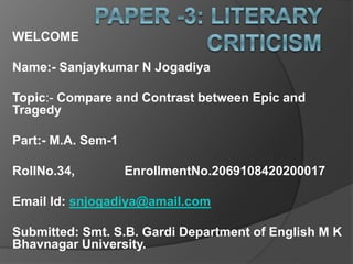 WELCOME
Name:- Sanjaykumar N Jogadiya
Topic:- Compare and Contrast between Epic and
Tragedy
Part:- M.A. Sem-1
RollNo.34, EnrollmentNo.2069108420200017
Email Id: snjogadiya@amail.com
Submitted: Smt. S.B. Gardi Department of English M K
Bhavnagar University.
 