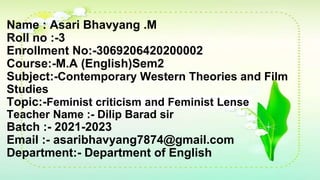Name : Asari Bhavyang .M
Roll no :-3
Enrollment No:-3069206420200002
Course:-M.A (English)Sem2
Subject:-Contemporary Western Theories and Film
Studies
Topic:-Feminist criticism and Feminist Lense
Teacher Name :- Dilip Barad sir
Batch :- 2021-2023
Email :- asaribhavyang7874@gmail.com
Department:- Department of English
 