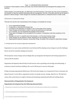 Paper - IV: ORGANIZATIONAL BEHAVIOUR
to improve in those aspects in which, previously, they showed weaknesses that endangered the progress of the
business.
These changes, as we will see later, can affect part or all of the business. In the same way, they can be accepted by
the company, or face the members themselves with the management. And this, in the same way that we can speak of
gradual or radical changes. These changes are motivated by dysfunctions or underperformance in certain areas.
Characteristics of organizational change
That said, let’s see the main characteristics of this strategy to consolidate the concept:
 It is an organizational strategy.
 It responds to a need that the company has.
 It is based on the application of changes in one or more areas of the company.
 These changes are promoted in order to improve the performance of said area.
 It is a necessity, as it can jeopardize the progress of the business.
 These types of strategies can be accepted by the company, or employees could show resistance to this
change.
 Changes can occur in a specific area of the business, or in the entire business model.
 These changes can be gradual or radical, depending on the immediacy of said need.
 Organizational resilience measures, among other things, the ability of the company to adopt these changes.
5. Critically examine the concept of organization development.
Organisation is an open system and therefore must develop itself by adopting various changes to meet the challenges
thrown out by the constantly changing environment.
OD incorporates various changes and accordingly takes up management development and training programmes to
cope up with the situation.
Organisation development takes the help of social sciences such as psychology and sociology and anthropology. A
continuous research and theory building is the crux for OD because it concerns with people.
It helps increasing organisational effectiveness. OD involves the changes over a long period of time in systematic and
planned manner in work culture, organisation structure, its people, process, strategy, objectives etc. The help from
various other social sciences is sought to develop and maintaining organisational health and soothing climate.
Characteristics of Organisation Development:
Organisation development has the following characteristics:
1. Programme is planned involving all the departments and subsystems seeking their coordination.
2. The top management is committed to the programmes for organisation development.
3. It is related to organisational objectives.
 
