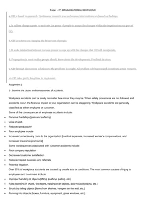 Paper - IV: ORGANIZATIONAL BEHAVIOUR
4. OD is based on research. Continuous research goes on because interventions are based on findings.
5. It utilises change agents to motivate the group of people to accept the changes within the organisation as a part of
OD.
6. OD lays stress on changing the behaviour of people.
7. It seeks interaction between various groups to cope up with the changes that OD will incorporate.
8. Propagation is made so that people should know about the developments. Feedback is taken.
9. OD through discussions solutions to the problems is sought. All problem solving research constitute action research.
10. OD takes pretty long time to implement.
Assignment 2
1-. Examine the causes and consequences of accidents.
Workplace accidents can be costly no matter how minor they may be. When safety procedures are not followed and
accidents occur, the financial impact to your organization can be staggering. Workplace accidents are generally
classified as either employee or customer.
Some of the consequences of employee accidents include:
 Personal hardships [pain and suffering]
 Loss of work
 Reduced productivity
 Poor employee morale
 Increased unnecessary costs to the organization [medical expenses, increased worker’s compensations, and
increased insurance premiums]
Some consequences associated with customer accidents include:
 Poor company reputation
 Decreased customer satisfaction
 Reduced repeat business and referrals
 Potential litigation.
Over 90% of workplace accidents are caused by unsafe acts or conditions. The most common causes of injury to
employees and customers include:
 Improper handling of objects [lifting, pushing, pulling, etc.]
 Falls [standing in chairs, wet floors, tripping over objects, poor housekeeping, etc.]
 Struck by falling objects [items from shelves, hangers on the wall, etc.]
 Running into objects [boxes, furniture, equipment, glass windows, etc.]
 