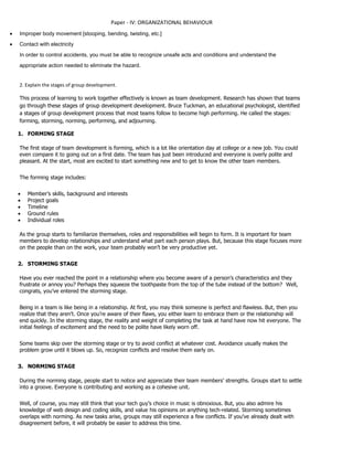 Paper - IV: ORGANIZATIONAL BEHAVIOUR
 Improper body movement [stooping, bending, twisting, etc.]
 Contact with electricity
In order to control accidents, you must be able to recognize unsafe acts and conditions and understand the
appropriate action needed to eliminate the hazard.
2. Explain the stages of group development.
This process of learning to work together effectively is known as team development. Research has shown that teams
go through these stages of group development development. Bruce Tuckman, an educational psychologist, identified
a stages of group development process that most teams follow to become high performing. He called the stages:
forming, storming, norming, performing, and adjourning.
1. FORMING STAGE
The first stage of team development is forming, which is a lot like orientation day at college or a new job. You could
even compare it to going out on a first date. The team has just been introduced and everyone is overly polite and
pleasant. At the start, most are excited to start something new and to get to know the other team members.
The forming stage includes:
 Member’s skills, background and interests
 Project goals
 Timeline
 Ground rules
 Individual roles
As the group starts to familiarize themselves, roles and responsibilities will begin to form. It is important for team
members to develop relationships and understand what part each person plays. But, because this stage focuses more
on the people than on the work, your team probably won’t be very productive yet.
2. STORMING STAGE
Have you ever reached the point in a relationship where you become aware of a person’s characteristics and they
frustrate or annoy you? Perhaps they squeeze the toothpaste from the top of the tube instead of the bottom? Well,
congrats, you’ve entered the storming stage.
Being in a team is like being in a relationship. At first, you may think someone is perfect and flawless. But, then you
realize that they aren’t. Once you’re aware of their flaws, you either learn to embrace them or the relationship will
end quickly. In the storming stage, the reality and weight of completing the task at hand have now hit everyone. The
initial feelings of excitement and the need to be polite have likely worn off.
Some teams skip over the storming stage or try to avoid conflict at whatever cost. Avoidance usually makes the
problem grow until it blows up. So, recognize conflicts and resolve them early on.
3. NORMING STAGE
During the norming stage, people start to notice and appreciate their team members’ strengths. Groups start to settle
into a groove. Everyone is contributing and working as a cohesive unit.
Well, of course, you may still think that your tech guy’s choice in music is obnoxious. But, you also admire his
knowledge of web design and coding skills, and value his opinions on anything tech-related. Storming sometimes
overlaps with norming. As new tasks arise, groups may still experience a few conflicts. If you’ve already dealt with
disagreement before, it will probably be easier to address this time.
 