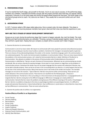 Paper - IV: ORGANIZATIONAL BEHAVIOUR
4. PERFORMING STAGE
If you’ve reached the fourth stage, pat yourself on the back. You’re on your way to success. In the performing stage,
members are confident, motivated and familiar enough with the project and their team that they can operate without
supervision. Everyone is on the same page and driving full-speed ahead towards the final goal. The fourth stage is the
one that all groups strive to reach. Yet, some do not make it. They usually fail to overcome conflict and can’t work
together.
5. ADJOURNING STAGE
In 1977, Tuckman added a fifth stage called adjourning. Once a project ends, the team disbands. This phase is
sometimes known as mourning because members have grown close and feel a loss now that the experience is over.
WHY ARE THE 5 STAGES OF GROUP DEVELOPMENT IMPORTANT?
Groups are so in-sync during the performing stage that it seems to happen naturally. But, don’t be fooled. The most
effective and high-functioning teams are cultivated. Throwing a group of talented people together doesn’t mean that
they will form a great team. Hoping that your company or project will be a success won’t make it happen.
3-. Examine the barriers to communication.
Communication is one of our basic needs. We require to communicate with many people for personal and professional purpose.
But while communicating we may face many hurdles or problems. Sometimes the message is not passed properly or gets lost.
There are chances of misunderstanding between the sender or the receiver. Sometimes language used in the communication is
not understood properly. This results into Communication breakdown or communication failure. There are many reasons behind
the problems in the communication process. Let’s study the Communication Barriers in detail. Definition of the Barrier to
Communication: ‘Any obstacle or problem in the process of Communication which hinders/obstructs the process of
Communication is called Barrier.’ Barriers are part of process of Communication. Whenever we are communicating we encode
and decode. We use various channels for passing messages. At any level or at any moment or stage there can be problems in
communication process. Sometimes the sender may not use proper language that the receiver will understand. Receiver may
not be able to Decode properly. There can be lot of noise in the surrounding which can disturb us. It rarely happens that barriers
do not arise in the communication process. Many times barriers arise in the minds of the sender and receiver. The intended
messages are not sent to the receivers . Types of Barriers: We face many barriers while communicating. These barriers can
create obstacles in the communication process. These barriers are classified into the following types. 1.Physical or
Environmental Barriers: The Barriers in the surrounding or in the environment are the physical barriers. 2.Language/Semantic or
Linguistic Barriers: Barriers arising due to the different language or differences in language can create problems in
communication. Semantic Barriers means the problems arising because of the different meanings of the words. 3.Psychological
Barriers: Barriers or problems arising due to the stress or psychological problems are psychological barriers. It is difficult to
accept and overcome these barriers. 4.Socio-Cultural Barriers: Due to differences in social status or cultural barriers many times
we face differences in communication. These are socio-cultural barriers.
4-. Examine the positive side of conflicts in an organization.
Positive Effects of Conflict in an Organization
 Social Change,
 Decision Making,
 Reconciliation,
 Group Unity,
 Group Cooperation,
 Inspire Creativity,
 Share and Respect Opinions,
 Improve Future Communication, and
 Identify New Members.
 
