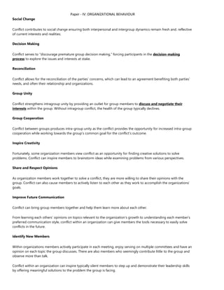 Paper - IV: ORGANIZATIONAL BEHAVIOUR
Social Change
Conflict contributes to social change ensuring both interpersonal and intergroup dynamics remain fresh and. reflective
of current interests and realities.
Decision Making
Conflict serves to “discourage premature group decision making,” forcing participants in the decision-making
process to explore the issues and interests at stake.
Reconciliation
Conflict allows for the reconciliation of the parties’ concerns, which can lead to an agreement benefiting both parties’
needs, and often their relationship and organizations.
Group Unity
Conflict strengthens intragroup unity by providing an outlet for group members to discuss and negotiate their
interests within the group. Without intragroup conflict, the health of the group typically declines.
Group Cooperation
Conflict between groups produces intra-group unity as the conflict provides the opportunity for increased intra-group
cooperation while working towards the group’s common goal for the conflict’s outcome.
Inspire Creativity
Fortunately, some organization members view conflict as an opportunity for finding creative solutions to solve
problems. Conflict can inspire members to brainstorm ideas while examining problems from various perspectives.
Share and Respect Opinions
As organization members work together to solve a conflict, they are more willing to share their opinions with the
group. Conflict can also cause members to actively listen to each other as they work to accomplish the organizations’
goals.
Improve Future Communication
Conflict can bring group members together and help them learn more about each other.
From learning each others’ opinions on topics relevant to the organization’s growth to understanding each member’s
preferred communication style, conflict within an organization can give members the tools necessary to easily solve
conflicts in the future.
Identify New Members
Within organizations members actively participate in each meeting, enjoy serving on multiple committees and have an
opinion on each topic the group discusses. There are also members who seemingly contribute little to the group and
observe more than talk.
Conflict within an organization can inspire typically silent members to step up and demonstrate their leadership skills
by offering meaningful solutions to the problem the group is facing.
 