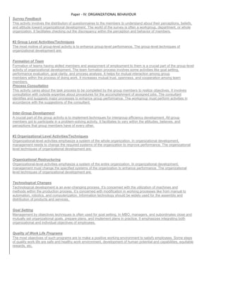 Paper - IV: ORGANIZATIONAL BEHAVIOUR
Survey Feedback
This activity involves the distribution of questionnaires to the members to understand about their perceptions, beliefs,
and attitude toward organizational development. The world of the survey is often a workgroup, department, or whole
organization. It facilitates checking out the discrepancy within the perception and behavior of members.
#2 Group Level Activities/Techniques
The most motive of group-level activity is to enhance group-level performance. The group-level techniques of
organizational development are:
Formation of Team
Formation of teams having skilled members and assignment of employment to them is a crucial part of the group-level
activity of organizational development. The team formation process involves some activities like goal setting,
performance evaluation, goal clarity, and process analysis. It helps for mutual interaction among group
members within the process of doing work. It increases mutual trust, openness, and cooperation among team
members.
Process Consultation
This activity cares about the task process to be completed by the group members to realize objectives. It involves
consultation with outside expertise about procedures for the accomplishment of assigned jobs. The consultant
identifies and suggests major processes to enhance group performance. The workgroup must perform activities in
accordance with the suggestions of the consultant.
Inter-Group Development
A crucial part of the group activity is to implement techniques for intergroup efficiency development. All group
members got to participate in a problem-solving activity. It facilitates to vary within the attitudes, believes, and
perceptions that group members have of every other.
#3 Organizational Level Activities/Techniques
Organizational-level activities emphasize a system of the whole organization. In organizational development,
management needs to change the required systems of the organization to improve performance. The organizational
level techniques of organizational development are:
Organizational Restructuring
Organizational-level activities emphasize a system of the entire organization. In organizational development,
management must change the specified systems of the organization to enhance performance. The organizational
level techniques of organizational development are:
Technological Changes
Technological development is an ever-changing process. It’s concerned with the utilization of machines and
methods within the production process. It’s concerned with modification in working processes like from manual to
automation, robotics, and computerization. Information technology should be widely used for the assembly and
distribution of products and services.
Goal Setting
Management by objectives techniques is often used for goal setting. In MBO, managers, and subordinates close and
mutually set organizational goals, prepare plans, and implement plans in practice. It emphasizes integrating both
organizational and individual objectives of employees.
Quality of Work Life Programs
The most objectives of such programs are to make a positive working environment to satisfy employees. Some steps
of quality work life are safe and healthy work environment, development of human potential and capabilities, equitable
rewards, etc.
 