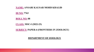 NAME: ANSARI KAUSAR MOHD KHALID
ID NO: 7763
ROLL NO: 08
CLASS: MSC-I (2022-23)
SUBJECT: PAPER-4 (FRONTIERS IN ZOOLOGY)
DEPARTMENT OF ZOOLOGY
 