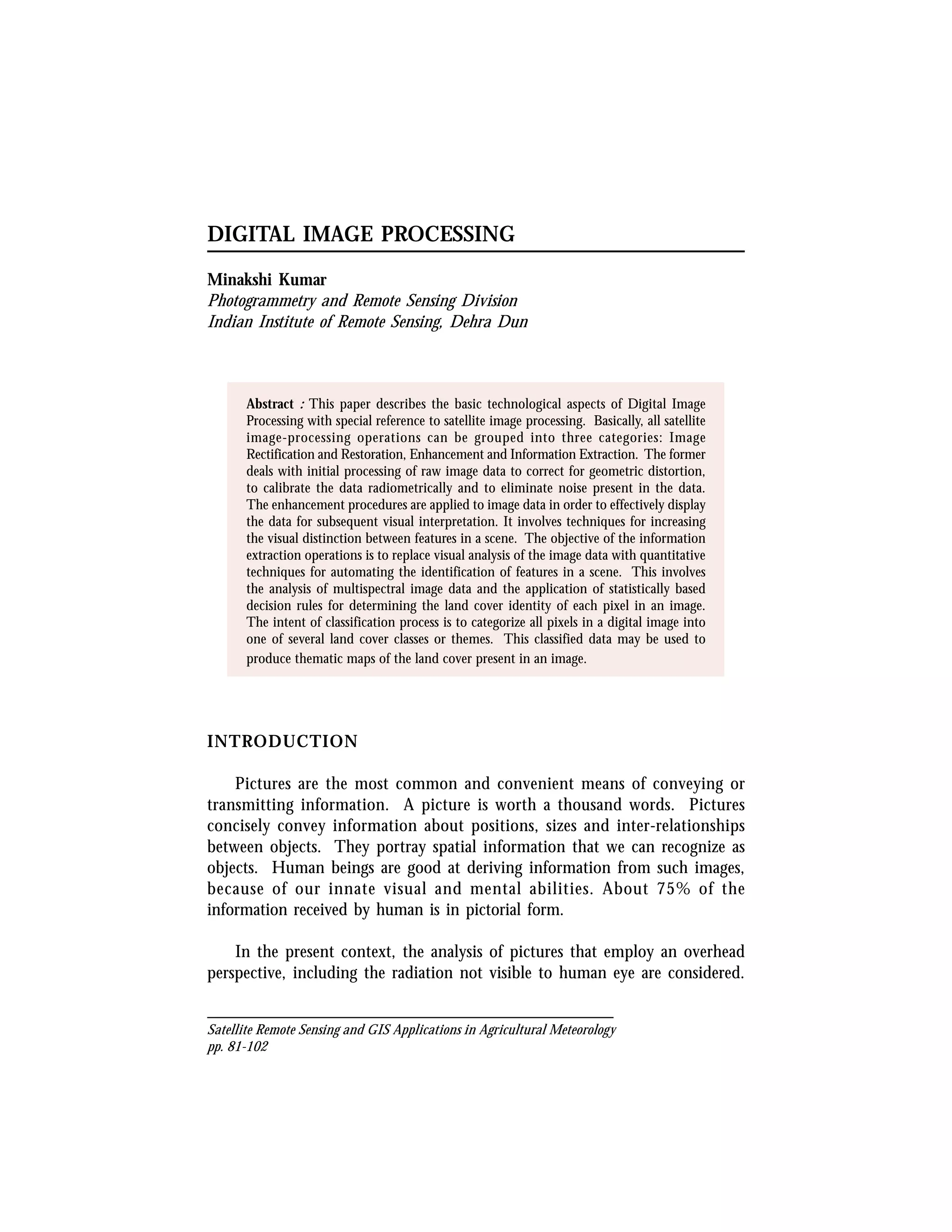 DIGITAL IMAGE PROCESSING

Minakshi Kumar
Photogrammetry and Remote Sensing Division
Indian Institute of Remote Sensing, Dehra Dun



       Abstract : This paper describes the basic technological aspects of Digital Image
       Processing with special reference to satellite image processing. Basically, all satellite
       image-processing operations can be grouped into three categories: Image
       Rectification and Restoration, Enhancement and Information Extraction. The former
       deals with initial processing of raw image data to correct for geometric distortion,
       to calibrate the data radiometrically and to eliminate noise present in the data.
       The enhancement procedures are applied to image data in order to effectively display
       the data for subsequent visual interpretation. It involves techniques for increasing
       the visual distinction between features in a scene. The objective of the information
       extraction operations is to replace visual analysis of the image data with quantitative
       techniques for automating the identification of features in a scene. This involves
       the analysis of multispectral image data and the application of statistically based
       decision rules for determining the land cover identity of each pixel in an image.
       The intent of classification process is to categorize all pixels in a digital image into
       one of several land cover classes or themes. This classified data may be used to
       produce thematic maps of the land cover present in an image.




INTRODUCTION

    Pictures are the most common and convenient means of conveying or
transmitting information. A picture is worth a thousand words. Pictures
concisely convey information about positions, sizes and inter-relationships
between objects. They portray spatial information that we can recognize as
objects. Human beings are good at deriving information from such images,
because of our innate visual and mental abilities. About 75% of the
information received by human is in pictorial form.

    In the present context, the analysis of pictures that employ an overhead
perspective, including the radiation not visible to human eye are considered.


Satellite Remote Sensing and GIS Applications in Agricultural Meteorology
pp. 81-102
 