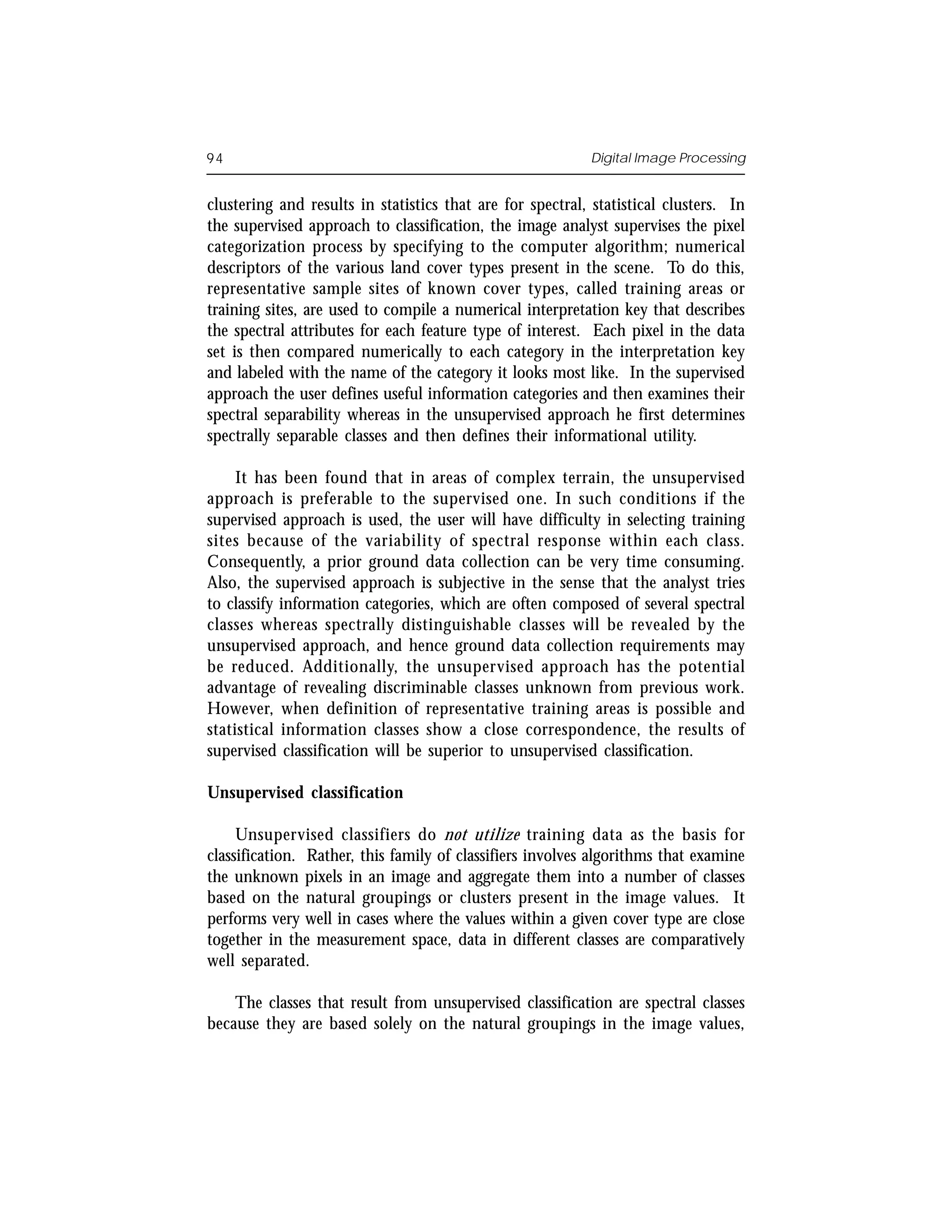 94                                                         Digital Image Processing


clustering and results in statistics that are for spectral, statistical clusters. In
the supervised approach to classification, the image analyst supervises the pixel
categorization process by specifying to the computer algorithm; numerical
descriptors of the various land cover types present in the scene. To do this,
representative sample sites of known cover types, called training areas or
training sites, are used to compile a numerical interpretation key that describes
the spectral attributes for each feature type of interest. Each pixel in the data
set is then compared numerically to each category in the interpretation key
and labeled with the name of the category it looks most like. In the supervised
approach the user defines useful information categories and then examines their
spectral separability whereas in the unsupervised approach he first determines
spectrally separable classes and then defines their informational utility.

     It has been found that in areas of complex terrain, the unsupervised
approach is preferable to the supervised one. In such conditions if the
supervised approach is used, the user will have difficulty in selecting training
sites because of the variability of spectral response within each class.
Consequently, a prior ground data collection can be very time consuming.
Also, the supervised approach is subjective in the sense that the analyst tries
to classify information categories, which are often composed of several spectral
classes whereas spectrally distinguishable classes will be revealed by the
unsupervised approach, and hence ground data collection requirements may
be reduced. Additionally, the unsupervised approach has the potential
advantage of revealing discriminable classes unknown from previous work.
However, when definition of representative training areas is possible and
statistical information classes show a close correspondence, the results of
supervised classification will be superior to unsupervised classification.

Unsupervised classification

     Unsupervised classifiers do not utilize training data as the basis for
classification. Rather, this family of classifiers involves algorithms that examine
the unknown pixels in an image and aggregate them into a number of classes
based on the natural groupings or clusters present in the image values. It
performs very well in cases where the values within a given cover type are close
together in the measurement space, data in different classes are comparatively
well separated.

    The classes that result from unsupervised classification are spectral classes
because they are based solely on the natural groupings in the image values,
 