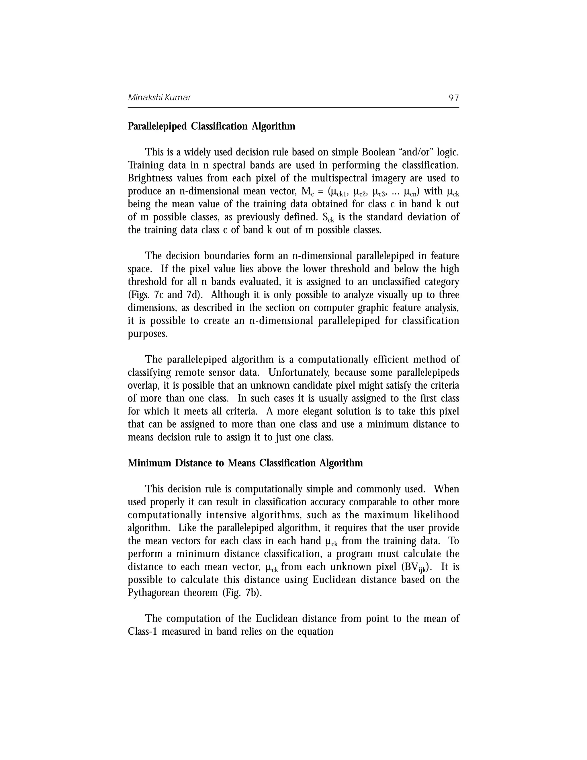 Minakshi Kumar                                                                 97


Parallelepiped Classification Algorithm

    This is a widely used decision rule based on simple Boolean “and/or” logic.
Training data in n spectral bands are used in performing the classification.
Brightness values from each pixel of the multispectral imagery are used to
produce an n-dimensional mean vector, Mc = (µck1, µc2, µc3, ... µcn) with µck
being the mean value of the training data obtained for class c in band k out
of m possible classes, as previously defined. Sck is the standard deviation of
the training data class c of band k out of m possible classes.

     The decision boundaries form an n-dimensional parallelepiped in feature
space. If the pixel value lies above the lower threshold and below the high
threshold for all n bands evaluated, it is assigned to an unclassified category
(Figs. 7c and 7d). Although it is only possible to analyze visually up to three
dimensions, as described in the section on computer graphic feature analysis,
it is possible to create an n-dimensional parallelepiped for classification
purposes.

     The parallelepiped algorithm is a computationally efficient method of
classifying remote sensor data. Unfortunately, because some parallelepipeds
overlap, it is possible that an unknown candidate pixel might satisfy the criteria
of more than one class. In such cases it is usually assigned to the first class
for which it meets all criteria. A more elegant solution is to take this pixel
that can be assigned to more than one class and use a minimum distance to
means decision rule to assign it to just one class.

Minimum Distance to Means Classification Algorithm

    This decision rule is computationally simple and commonly used. When
used properly it can result in classification accuracy comparable to other more
computationally intensive algorithms, such as the maximum likelihood
algorithm. Like the parallelepiped algorithm, it requires that the user provide
the mean vectors for each class in each hand µck from the training data. To
perform a minimum distance classification, a program must calculate the
distance to each mean vector, µck from each unknown pixel (BV ijk). It is
possible to calculate this distance using Euclidean distance based on the
Pythagorean theorem (Fig. 7b).

    The computation of the Euclidean distance from point to the mean of
Class-1 measured in band relies on the equation
 