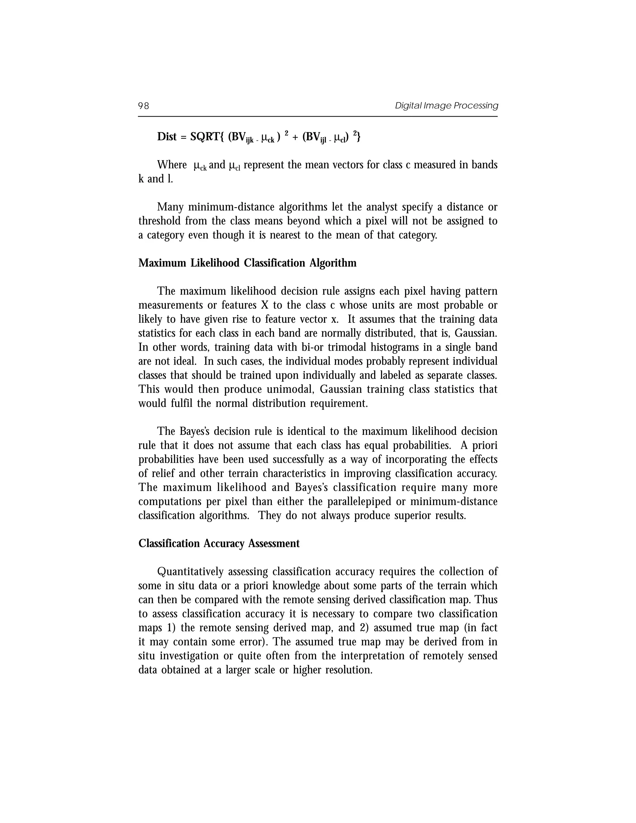 98                                                          Digital Image Processing


     Dist = SQRT{ (BVijk - µck )   2
                                       + (BVijl - µcl) 2}

    Where µck and µcl represent the mean vectors for class c measured in bands
k and l.

    Many minimum-distance algorithms let the analyst specify a distance or
threshold from the class means beyond which a pixel will not be assigned to
a category even though it is nearest to the mean of that category.

Maximum Likelihood Classification Algorithm

     The maximum likelihood decision rule assigns each pixel having pattern
measurements or features X to the class c whose units are most probable or
likely to have given rise to feature vector x. It assumes that the training data
statistics for each class in each band are normally distributed, that is, Gaussian.
In other words, training data with bi-or trimodal histograms in a single band
are not ideal. In such cases, the individual modes probably represent individual
classes that should be trained upon individually and labeled as separate classes.
This would then produce unimodal, Gaussian training class statistics that
would fulfil the normal distribution requirement.

     The Bayes’s decision rule is identical to the maximum likelihood decision
rule that it does not assume that each class has equal probabilities. A priori
probabilities have been used successfully as a way of incorporating the effects
of relief and other terrain characteristics in improving classification accuracy.
The maximum likelihood and Bayes’s classification require many more
computations per pixel than either the parallelepiped or minimum-distance
classification algorithms. They do not always produce superior results.

Classification Accuracy Assessment

    Quantitatively assessing classification accuracy requires the collection of
some in situ data or a priori knowledge about some parts of the terrain which
can then be compared with the remote sensing derived classification map. Thus
to assess classification accuracy it is necessary to compare two classification
maps 1) the remote sensing derived map, and 2) assumed true map (in fact
it may contain some error). The assumed true map may be derived from in
situ investigation or quite often from the interpretation of remotely sensed
data obtained at a larger scale or higher resolution.
 