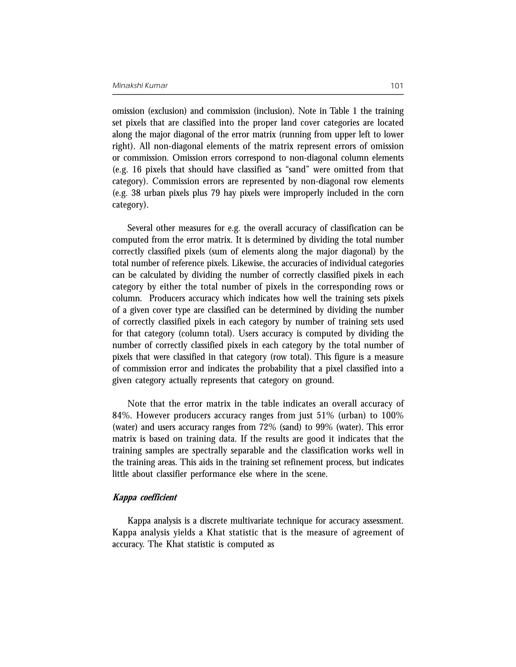 Minakshi Kumar                                                                 101


omission (exclusion) and commission (inclusion). Note in Table 1 the training
set pixels that are classified into the proper land cover categories are located
along the major diagonal of the error matrix (running from upper left to lower
right). All non-diagonal elements of the matrix represent errors of omission
or commission. Omission errors correspond to non-diagonal column elements
(e.g. 16 pixels that should have classified as “sand” were omitted from that
category). Commission errors are represented by non-diagonal row elements
(e.g. 38 urban pixels plus 79 hay pixels were improperly included in the corn
category).

    Several other measures for e.g. the overall accuracy of classification can be
computed from the error matrix. It is determined by dividing the total number
correctly classified pixels (sum of elements along the major diagonal) by the
total number of reference pixels. Likewise, the accuracies of individual categories
can be calculated by dividing the number of correctly classified pixels in each
category by either the total number of pixels in the corresponding rows or
column. Producers accuracy which indicates how well the training sets pixels
of a given cover type are classified can be determined by dividing the number
of correctly classified pixels in each category by number of training sets used
for that category (column total). Users accuracy is computed by dividing the
number of correctly classified pixels in each category by the total number of
pixels that were classified in that category (row total). This figure is a measure
of commission error and indicates the probability that a pixel classified into a
given category actually represents that category on ground.

      Note that the error matrix in the table indicates an overall accuracy of
84%. However producers accuracy ranges from just 51% (urban) to 100%
(water) and users accuracy ranges from 72% (sand) to 99% (water). This error
matrix is based on training data. If the results are good it indicates that the
training samples are spectrally separable and the classification works well in
the training areas. This aids in the training set refinement process, but indicates
little about classifier performance else where in the scene.

Kappa coefficient

    Kappa analysis is a discrete multivariate technique for accuracy assessment.
Kappa analysis yields a Khat statistic that is the measure of agreement of
accuracy. The Khat statistic is computed as
 