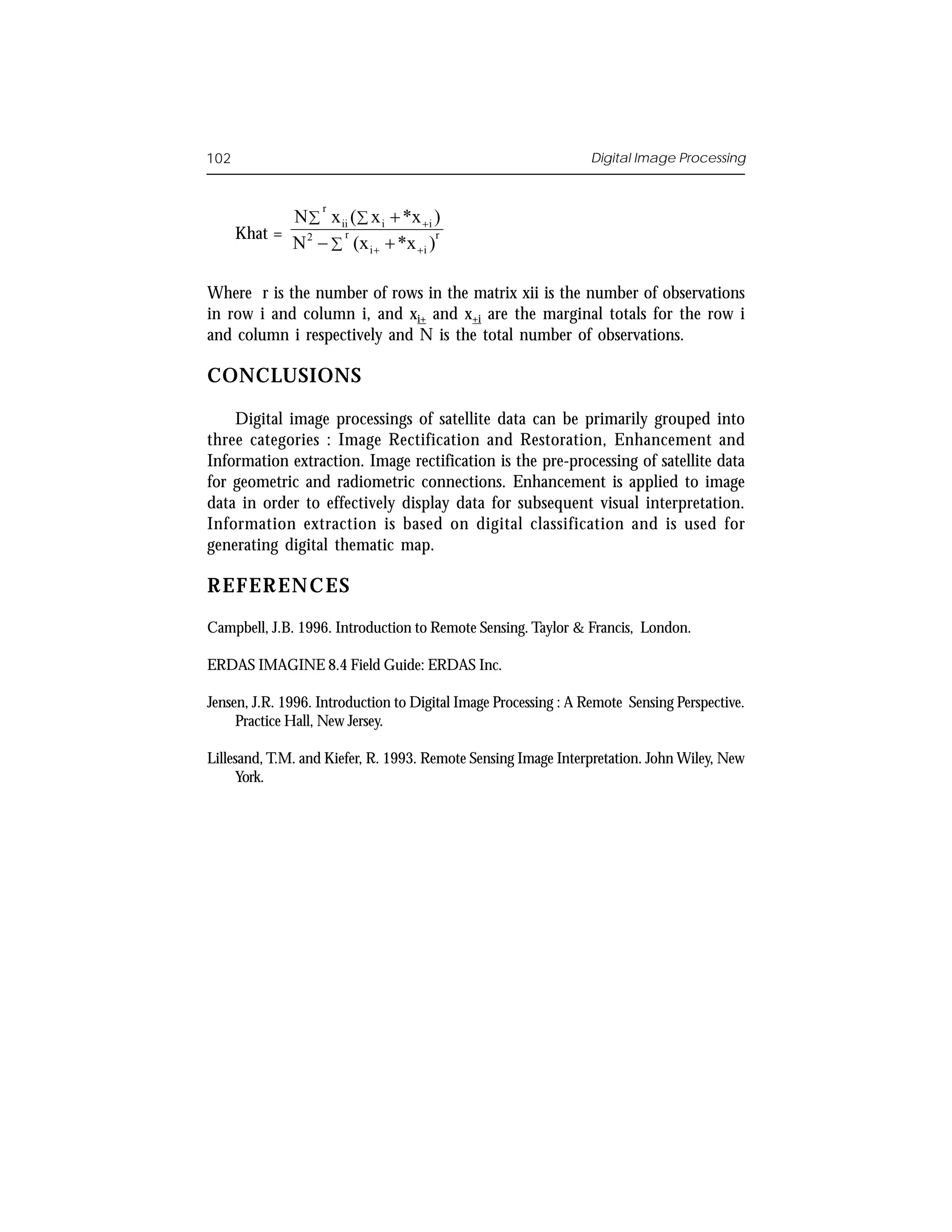102                                                             Digital Image Processing



            N ∑ x ii (∑ x i + *x + i )
                   r

      Khat = 2
            N − ∑ (x i + + *x +i )
                   r                 r




Where r is the number of rows in the matrix xii is the number of observations
in row i and column i, and xi+ and x+i are the marginal totals for the row i
and column i respectively and N is the total number of observations.

CONCLUSIONS

    Digital image processings of satellite data can be primarily grouped into
three categories : Image Rectification and Restoration, Enhancement and
Information extraction. Image rectification is the pre-processing of satellite data
for geometric and radiometric connections. Enhancement is applied to image
data in order to effectively display data for subsequent visual interpretation.
Information extraction is based on digital classification and is used for
generating digital thematic map.

REFERENCES
Campbell, J.B. 1996. Introduction to Remote Sensing. Taylor & Francis, London.

ERDAS IMAGINE 8.4 Field Guide: ERDAS Inc.

Jensen, J.R. 1996. Introduction to Digital Image Processing : A Remote Sensing Perspective.
     Practice Hall, New Jersey.

Lillesand, T.M. and Kiefer, R. 1993. Remote Sensing Image Interpretation. John Wiley, New
     York.
 