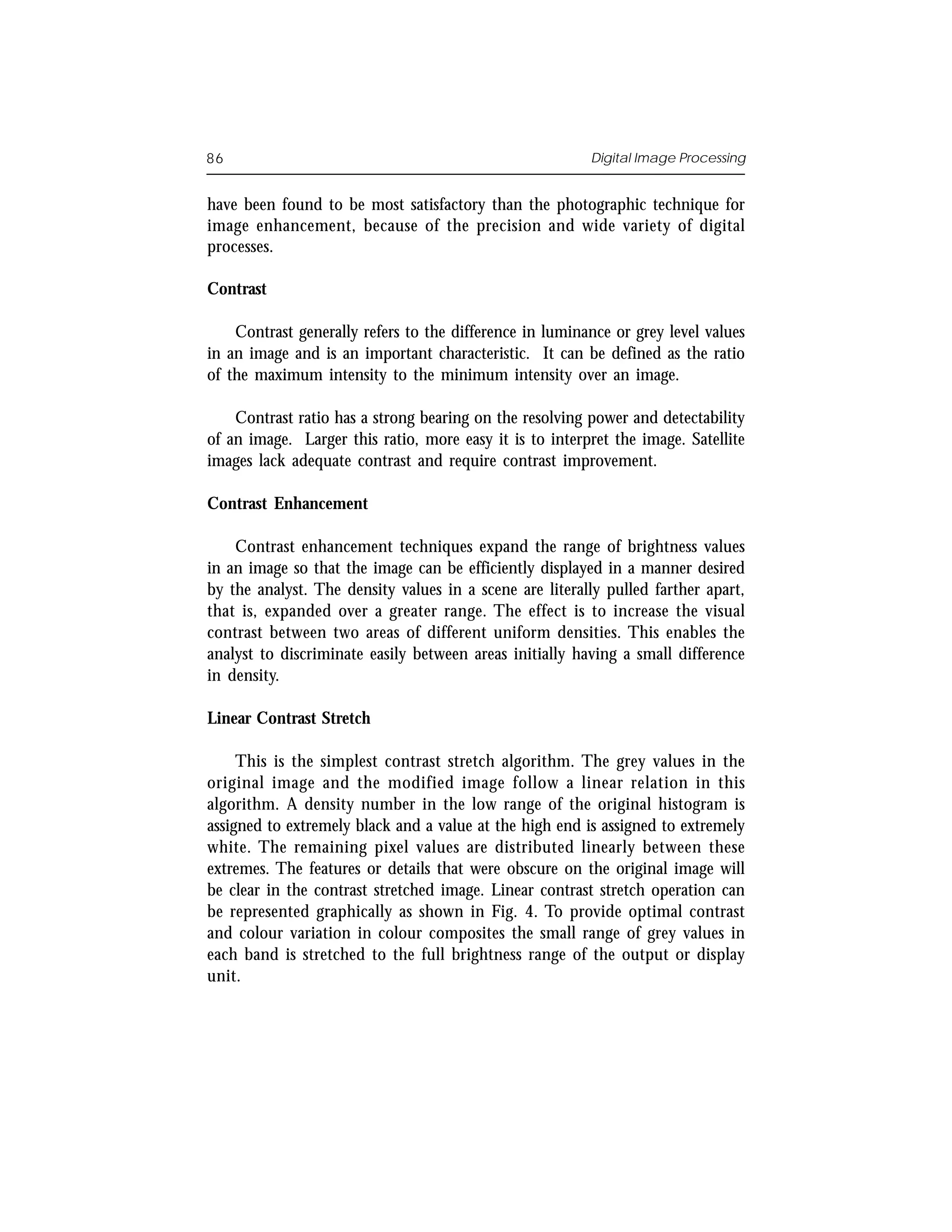 86                                                       Digital Image Processing


have been found to be most satisfactory than the photographic technique for
image enhancement, because of the precision and wide variety of digital
processes.

Contrast

    Contrast generally refers to the difference in luminance or grey level values
in an image and is an important characteristic. It can be defined as the ratio
of the maximum intensity to the minimum intensity over an image.

    Contrast ratio has a strong bearing on the resolving power and detectability
of an image. Larger this ratio, more easy it is to interpret the image. Satellite
images lack adequate contrast and require contrast improvement.

Contrast Enhancement

    Contrast enhancement techniques expand the range of brightness values
in an image so that the image can be efficiently displayed in a manner desired
by the analyst. The density values in a scene are literally pulled farther apart,
that is, expanded over a greater range. The effect is to increase the visual
contrast between two areas of different uniform densities. This enables the
analyst to discriminate easily between areas initially having a small difference
in density.

Linear Contrast Stretch

     This is the simplest contrast stretch algorithm. The grey values in the
original image and the modified image follow a linear relation in this
algorithm. A density number in the low range of the original histogram is
assigned to extremely black and a value at the high end is assigned to extremely
white. The remaining pixel values are distributed linearly between these
extremes. The features or details that were obscure on the original image will
be clear in the contrast stretched image. Linear contrast stretch operation can
be represented graphically as shown in Fig. 4. To provide optimal contrast
and colour variation in colour composites the small range of grey values in
each band is stretched to the full brightness range of the output or display
unit.
 