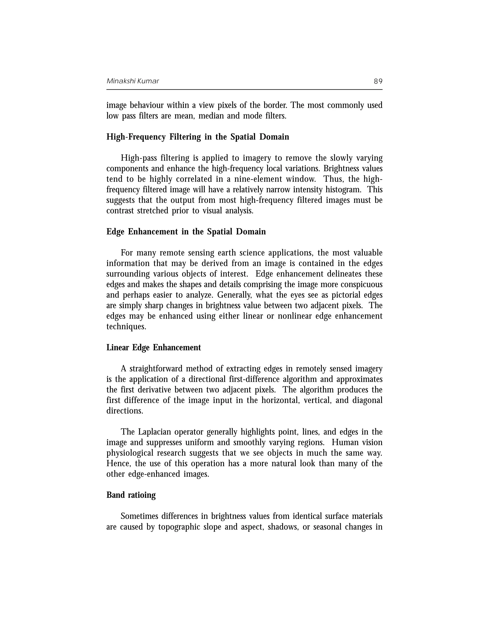 Minakshi Kumar                                                               89


image behaviour within a view pixels of the border. The most commonly used
low pass filters are mean, median and mode filters.

High-Frequency Filtering in the Spatial Domain

    High-pass filtering is applied to imagery to remove the slowly varying
components and enhance the high-frequency local variations. Brightness values
tend to be highly correlated in a nine-element window. Thus, the high-
frequency filtered image will have a relatively narrow intensity histogram. This
suggests that the output from most high-frequency filtered images must be
contrast stretched prior to visual analysis.

Edge Enhancement in the Spatial Domain

     For many remote sensing earth science applications, the most valuable
information that may be derived from an image is contained in the edges
surrounding various objects of interest. Edge enhancement delineates these
edges and makes the shapes and details comprising the image more conspicuous
and perhaps easier to analyze. Generally, what the eyes see as pictorial edges
are simply sharp changes in brightness value between two adjacent pixels. The
edges may be enhanced using either linear or nonlinear edge enhancement
techniques.

Linear Edge Enhancement

     A straightforward method of extracting edges in remotely sensed imagery
is the application of a directional first-difference algorithm and approximates
the first derivative between two adjacent pixels. The algorithm produces the
first difference of the image input in the horizontal, vertical, and diagonal
directions.

    The Laplacian operator generally highlights point, lines, and edges in the
image and suppresses uniform and smoothly varying regions. Human vision
physiological research suggests that we see objects in much the same way.
Hence, the use of this operation has a more natural look than many of the
other edge-enhanced images.

Band ratioing

    Sometimes differences in brightness values from identical surface materials
are caused by topographic slope and aspect, shadows, or seasonal changes in
 
