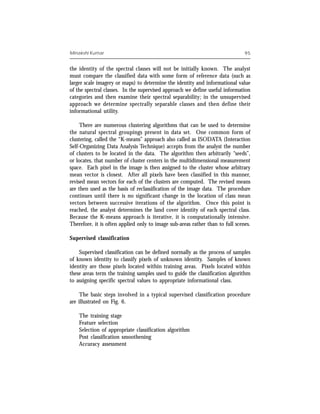 Minakshi Kumar                                                                 95


the identity of the spectral classes will not be initially known. The analyst
must compare the classified data with some form of reference data (such as
larger scale imagery or maps) to determine the identity and informational value
of the spectral classes. In the supervised approach we define useful information
categories and then examine their spectral separability; in the unsupervised
approach we determine spectrally separable classes and then define their
informational utility.

     There are numerous clustering algorithms that can be used to determine
the natural spectral groupings present in data set. One common form of
clustering, called the “K-means” approach also called as ISODATA (Interaction
Self-Organizing Data Analysis Technique) accepts from the analyst the number
of clusters to be located in the data. The algorithm then arbitrarily “seeds”,
or locates, that number of cluster centers in the multidimensional measurement
space. Each pixel in the image is then assigned to the cluster whose arbitrary
mean vector is closest. After all pixels have been classified in this manner,
revised mean vectors for each of the clusters are computed. The revised means
are then used as the basis of reclassification of the image data. The procedure
continues until there is no significant change in the location of class mean
vectors between successive iterations of the algorithm. Once this point is
reached, the analyst determines the land cover identity of each spectral class.
Because the K-means approach is iterative, it is computationally intensive.
Therefore, it is often applied only to image sub-areas rather than to full scenes.

Supervised classification

    Supervised classification can be defined normally as the process of samples
of known identity to classify pixels of unknown identity. Samples of known
identity are those pixels located within training areas. Pixels located within
these areas term the training samples used to guide the classification algorithm
to assigning specific spectral values to appropriate informational class.

     The basic steps involved in a typical supervised classification procedure
are illustrated on Fig. 6.

    The training stage
    Feature selection
    Selection of appropriate classification algorithm
    Post classification smoothening
    Accuracy assessment
 