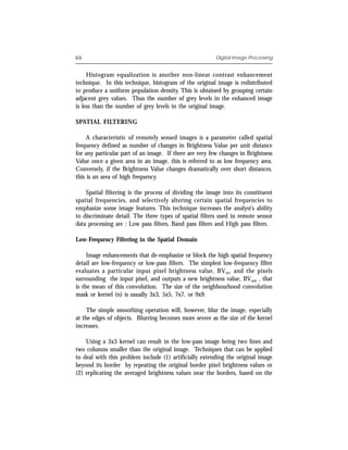 88                                                       Digital Image Processing


     Histogram equalization is another non-linear contrast enhancement
technique. In this technique, histogram of the original image is redistributed
to produce a uniform population density. This is obtained by grouping certain
adjacent grey values. Thus the number of grey levels in the enhanced image
is less than the number of grey levels in the original image.

SPATIAL FILTERING

     A characteristic of remotely sensed images is a parameter called spatial
frequency defined as number of changes in Brightness Value per unit distance
for any particular part of an image. If there are very few changes in Brightness
Value once a given area in an image, this is referred to as low frequency area.
Conversely, if the Brightness Value changes dramatically over short distances,
this is an area of high frequency.

    Spatial filtering is the process of dividing the image into its constituent
spatial frequencies, and selectively altering certain spatial frequencies to
emphasize some image features. This technique increases the analyst’s ability
to discriminate detail. The three types of spatial filters used in remote sensor
data processing are : Low pass filters, Band pass filters and High pass filters.

Low-Frequency Filtering in the Spatial Domain

     Image enhancements that de-emphasize or block the high spatial frequency
detail are low-frequency or low-pass filters. The simplest low-frequency filter
evaluates a particular input pixel brightness value, BV in, and the pixels
surrounding the input pixel, and outputs a new brightness value, BVout , that
is the mean of this convolution. The size of the neighbourhood convolution
mask or kernel (n) is usually 3x3, 5x5, 7x7, or 9x9.

     The simple smoothing operation will, however, blur the image, especially
at the edges of objects. Blurring becomes more severe as the size of the kernel
increases.

    Using a 3x3 kernel can result in the low-pass image being two lines and
two columns smaller than the original image. Techniques that can be applied
to deal with this problem include (1) artificially extending the original image
beyond its border by repeating the original border pixel brightness values or
(2) replicating the averaged brightness values near the borders, based on the
 