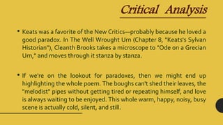 Critical Analysis
• Keats was a favorite of the New Critics—probably because he loved a
good paradox. In The Well Wrought Urn (Chapter 8, "Keats's Sylvan
Historian"), Cleanth Brooks takes a microscope to "Ode on a Grecian
Urn," and moves through it stanza by stanza.
• If we're on the lookout for paradoxes, then we might end up
highlighting the whole poem. The boughs can't shed their leaves, the
"melodist" pipes without getting tired or repeating himself, and love
is always waiting to be enjoyed. This whole warm, happy, noisy, busy
scene is actually cold, silent, and still.
 