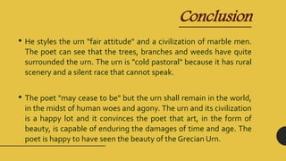 Conclusion
• He styles the urn "fair attitude" and a civilization of marble men.
The poet can see that the trees, branches and weeds have quite
surrounded the urn. The urn is "cold pastoral" because it has rural
scenery and a silent race that cannot speak.
• The poet "may cease to be" but the urn shall remain in the world,
in the midst of human woes and agony. The urn and its civilization
is a happy lot and it convinces the poet that art, in the form of
beauty, is capable of enduring the damages of time and age. The
poet is happy to have seen the beauty of the Grecian Urn.
 