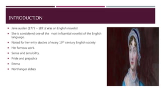 INTRODUCTION
 Jane austen (1775 – 1871) Was an English novelist
 She is considered one of the most influential novelist of the English
language.
 Noted for her witty studies of evary 19th century English society
 Her famous work.
 Sense and sensibility
 Pride and prejudice
 Emma
 Northanger abbey
 