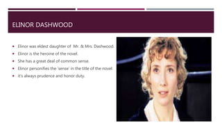 ELINOR DASHWOOD
 Elinor was eldest daughter of Mr. & Mrs. Dashwood.
 Elinor is the heroine of the novel.
 She has a great deal of common sense.
 Elinor personifies the ‘sense’ in the title of the novel.
 it’s always prudence and honor duty.
 