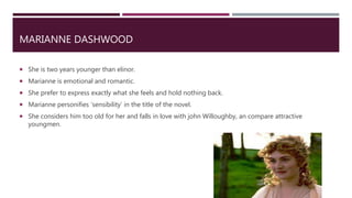 MARIANNE DASHWOOD
 She is two years younger than elinor.
 Marianne is emotional and romantic.
 She prefer to express exactly what she feels and hold nothing back.
 Marianne personifies ‘sensibility’ in the title of the novel.
 She considers him too old for her and falls in love with john Willoughby, an compare attractive
youngmen.
 
