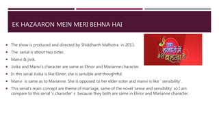 EK HAZAARON MEIN MERI BEHNA HAI
 The show is produced and directed by Shiddharth Malhotra in 2011.
 The serial is about two sister.
 Manvi & jivik.
 Jivika and Manvi’s character are same as Elinor and Marianne character.
 In this serial Jivika is like Elinor, she is sensible and thoughtful.
 Manvi is same as to Marianne. She is opposed to her elder sister and manvi is like ‘ sensibility’.
 This serial’s main concept are theme of marriage, same of the novel ‘sense and sensibility’ so I am
compare to this serial ‘s character’ s because they both are same in Elinor and Marianne character.
 