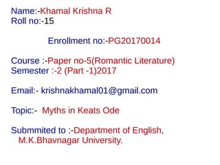 Name:-Khamal Krishna R
Roll no:-15
Enrollment no:-PG20170014
Course :-Paper no-5(Romantic Literature)
Semester :-2 (Part -1)2017
Email:- krishnakhamal01@gmail.com
Topic:- Myths in Keats Ode
Submmited to :-Department of English,
M.K.Bhavnagar University.
 