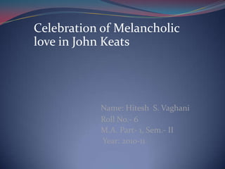 Celebration of Melancholic love in John Keats    Name: Hitesh  S. Vaghani                                 Roll No.- 6                               M.A. Part- 1, Sem.- II                                 Year: 2010-11 