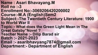 Name : Asari Bhavayang.M
Roll no :-3
Enrollment No:-3069206420200002
Course:-M.A (English)Sem2
Subject:-The Twentieth Century Literature: 1900
to World War II
Topic:- What does the Green Light Mean in The
Great Gatsby”Novel ?
Teacher Name :- Dilip Barad sir
Batch :- 2021-2023
Email :- asaribhavyang7874@gmail.com
Department:- Department of English
 