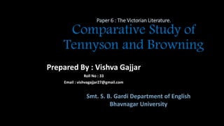 Paper 6 : The Victorian Literature.
Comparative Study of
Tennyson and Browning
Prepared By : Vishva Gajjar
Roll No : 33
Email : vishvagajjar27@gmail.com
Smt. S. B. Gardi Department of English
Bhavnagar University
 