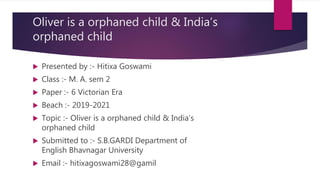 Oliver is a orphaned child & India’s
orphaned child
 Presented by :- Hitixa Goswami
 Class :- M. A. sem 2
 Paper :- 6 Victorian Era
 Beach :- 2019-2021
 Topic :- Oliver is a orphaned child & India’s
orphaned child
 Submitted to :- S.B.GARDI Department of
English Bhavnagar University
 Email :- hitixagoswami28@gamil
 