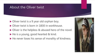 About the Oliver twist
 Oliver twist is a 9 year old orphan boy.
 Oliver twist is born in 1830 in workhouse.
 Oliver is...